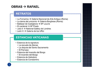 RETRATOS
•   La Fornarina    Galería Nacional de Arte Antiguo (Roma)
•   La dama del unicornio     Galería Borghese (Roma)
•   Baltasar de Castiglione    Mº Louvre
•   El cardenal    Mº Prado
•   Julio II  National Gallery de Londres
•   León X    Galería de los Uffizi


ESTANCIAS VATICANAS
• Estancia de la signatura
  • La escuela de Atenas
  • La disputa del Santo Sacramento
  • El Parnaso
• Estancia del incendio del Borgo
  • El incendio del Borgo
• Estancia de Heliodoro
• Estancia de Constantino
 