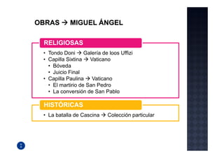 RELIGIOSAS
• Tondo Doni      Galería de loos Uffizi
• Capilla Sixtina   Vaticano
  • Bóveda
  • Juicio Final
• Capilla Paulina    Vaticano
  • El martirio de San Pedro
  • La conversión de San Pablo

HISTÓRICAS
• La batalla de Cascina     Colección particular
 