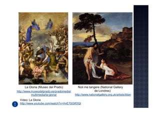 La Gloria (Museo del Prado)            Noli me tangere (National Gallery
http://www.museodelprado.es/pradomedia/                 de Londres)
           multimedia/la-gloria/          http://www.nationalgallery.org.uk/artists/titian
  Vídeo: La Gloria
  http://www.youtube.com/watch?v=HvE7SGtfOQI
 
