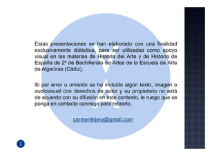 Estas presentaciones se han elaborado con una finalidad
exclusivamente didáctica, para ser utilizadas como apoyo
visual en las materias de Historia del Arte y de Historia de
España de 2º de Bachillerato de Artes de la Escuela de Arte
de Algeciras (Cádiz).

Si por error u omisión se ha incluido algún texto, imagen o
audiovisual con derechos de autor y su propietario no está
de acuerdo con su difusión en este contexto, le ruego que se
ponga en contacto conmigo para retirarlo.

                carmentejera@gmail.com
 