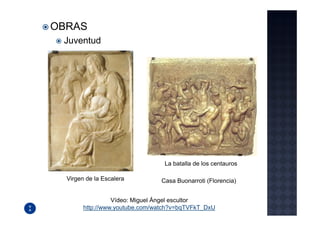OBRAS
 Juventud




                                 La batalla de los centauros

  Virgen de la Escalera         Casa Buonarroti (Florencia)


                  Vídeo: Miguel Ángel escultor
        http://www.youtube.com/watch?v=bqTVFkT_DxU
 