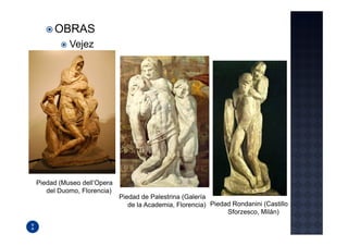 OBRAS
          Vejez




Piedad (Museo dell’Opera
   del Duomo, Florencia)
                           Piedad de Palestrina (Galería
                              de la Academia, Florencia) Piedad Rondanini (Castillo
                                                              Sforzesco, Milán)
 