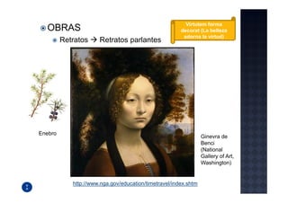 Virtutem forma
  OBRAS                                                decorat (La belleza
                                                        adorna la virtud)
         Retratos     Retratos parlantes




Enebro
                                                                 Ginevra de
                                                                 Benci
                                                                 (National
                                                                 Gallery of Art,
                                                                 Washington)


            http://www.nga.gov/education/timetravel/index.shtm
 