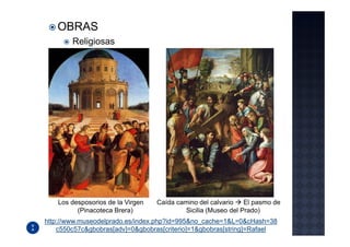OBRAS
        Religiosas




    Los desposorios de la Virgen   Caída camino del calvario    El pasmo de
          (Pinacoteca Brera)                Sicilia (Museo del Prado)
http://www.museodelprado.es/index.php?id=995&no_cache=1&L=0&cHash=38
    c550c57c&gbobras[adv]=0&gbobras[criterio]=1&gbobras[string]=Rafael
 
