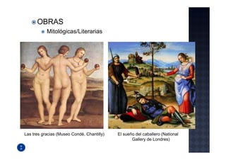 OBRAS
           Mitológicas/Literarias




Las tres gracias (Museo Condé, Chantilly)   El sueño del caballero (National
                                                   Gallery de Londres)
 