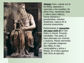 Moisés:  Fiero, colosal con la terribilitá, dispuesto a reprender a los israelitas. En plena furia, representa rabia y cólera (poco clásico), fuerza expresiva y grandiosidad, robustez anatómica, ruptura de la armonía renacentista. Perteneciente al  mausoleo del papa Julio II  en San Pedro in Vincoli. Proyecto inacabado. Tres pisos, la base adornado con victorias y esclavos. Planta intermedia con 4 grandes imágenes: San Pablo, la vida contemplativa y activa y Moisés. En el ático aparece Julio II(no se ejecutó). 