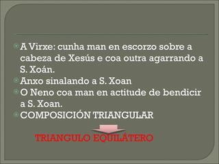 A Virxe: cunha man en escorzo sobre a cabeza de Xesús e coa outra agarrando a S. Xoán. Anxo sinalando a S. Xoan O Neno coa man en actitude de bendicir a S. Xoan. COMPOSICIÓN TRIANGULAR TRIANGULO EQUILÁTERO 