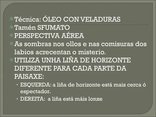 Técnica: ÓLEO CON VELADURAS Tamén SFUMATO PERSPECTIVA AÉREA As sombras nos ollos e nas comisuras dos labios acrecentan o misterio. UTILIZA UNHA LIÑA DE HORIZONTE DIFERENTE PARA CADA PARTE DA PAISAXE: ESQUERDA: a liña de horizonte está mais cerca ó espectador. DEREITA:  a liña está máis lonxe 