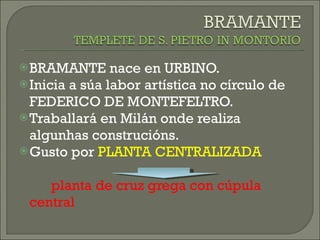 BRAMANTE nace en URBINO. Inicia a súa labor artística no círculo de FEDERICO DE MONTEFELTRO. Traballará en Milán onde realiza algunhas construcións. Gusto por  PLANTA CENTRALIZADA planta de cruz grega con cúpula central 