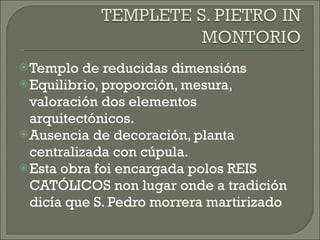 Templo de reducidas dimensións Equilibrio, proporción, mesura, valoración dos elementos arquitectónicos. Ausencia de decoración, planta centralizada con cúpula. Esta obra foi encargada polos REIS CATÓLICOS non lugar onde a tradición dicía que S. Pedro morrera martirizado 