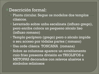 Descrición formal: Planta circular. Segue os modelos dos templos clásicos. Levantado sobre unha escalinata (influxo grego), pero enriba coloca un pequeno zócalo liso (influxo romano) Templo períptero (grego) pero o zócalo impide o seu acceso por tódalas partes ( romano) Usa orde clásica  TOSCANA  (romana) Sobre as columnas aparece un entablamento cuio friso presenta división en TRIGLIFOS e METOPAS decorados con relevos alusivos a símbolos relixiosos 