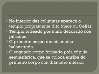 No interior das columnas aparece o templo propiamente dito (naos ou Cella) Templo rodeado por muro decorado con pilastras. O primeiro corpo remata nunha balaustrada. O segundo corpo formado pola cúpula semiesférica, que se coloca enriba do primeiro corpo cun diámetro inferior 