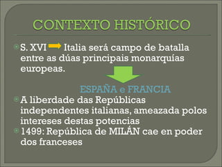 S. XVI  Italia será campo de batalla entre as dúas principais monarquías europeas. ESPAÑA e FRANCIA A liberdade das Repúblicas independentes italianas, ameazada polos intereses destas potencias 1499: República de MILÁN cae en poder dos franceses 