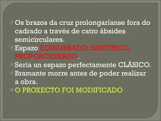 Os brazos da cruz prolongaríanse fora do cadrado a través de catro ábsides semicirculares. Espazo  EQUILIBRADO, SIMÉTRICO, PROPORCIONADO . Sería un espazo perfectamente CLÁSICO. Bramante morre antes de poder realizar a obra. O PROXECTO FOI MODIFICADO 