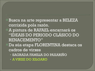 Busca na arte representar a BELEZA corrixida pola razón. A pintura de RAFAEL encarnará os “IDEAIS DO PERIODO CLÁSICO DO RENACEMENTO” Da súa etapa FLORENTINA destaca os cadros de virxes SAGRADA FAMILIA DO PAXARIÑO A VIRXE DO XILGARO 