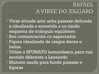 Virxe situada ante unha paisaxe delicada e idealizada e sometida a un ríxido esquema de triángulo equilátero Sen comunicación co espectador. Figura idealizada de rasgos doces e belos. Utiliza o SFUMATO leonardesco, pero cun sentido diferente a Leonardo Sfumato usado para fundir paisaxe e figuras 