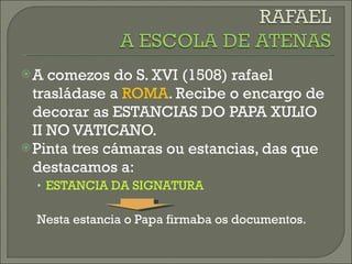 A comezos do S. XVI (1508) rafael trasládase a  ROMA . Recibe o encargo de decorar as ESTANCIAS DO PAPA XULIO II NO VATICANO. Pinta tres cámaras ou estancias, das que destacamos a: ESTANCIA DA SIGNATURA  Nesta estancia o Papa firmaba os documentos. 