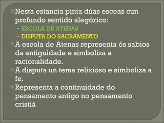 Nesta estancia pinta dúas esceas cun profundo sentido alegórico: ESCOLA DE ATENAS DISPUTA DO SACRAMENTO A escola de Atenas representa ós sabios da antiguidade e simboliza a racionalidade. A disputa un tema relixioso e simboliza a fe. Representa a continuidade do pensamento antigo no pensamento cristiá 