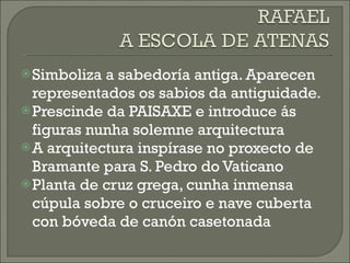 Simboliza a sabedoría antiga. Aparecen representados os sabios da antiguidade. Prescinde da PAISAXE e introduce ás figuras nunha solemne arquitectura A arquitectura inspírase no proxecto de Bramante para S. Pedro do Vaticano Planta de cruz grega, cunha inmensa cúpula sobre o cruceiro e nave cuberta con bóveda de canón casetonada 