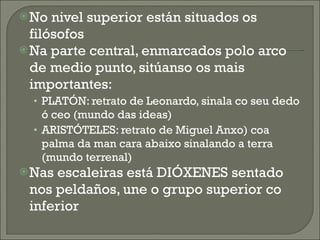 No nivel superior están situados os filósofos Na parte central, enmarcados polo arco de medio punto, sitúanso os mais importantes: PLATÓN: retrato de Leonardo, sinala co seu dedo ó ceo (mundo das ideas) ARISTÓTELES: retrato de Miguel Anxo) coa palma da man cara abaixo sinalando a terra (mundo terrenal) Nas escaleiras está DIÓXENES sentado nos peldaños, une o grupo superior co inferior 