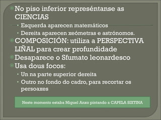 No piso inferior represéntanse as CIENCIAS Esquerda aparecen matemáticos Dereita aparecen xeómetras e astrónomos. COMPOSICIÓN: utiliza a PERSPECTIVA LIÑAL para crear profundidade Desaparece o Sfumato leonardesco Usa dous focos: Un na parte superior dereita Outro no fondo do cadro, para recortar os persoaxes Neste momento estaba Miguel Anxo pintando a CAPELA SIXTINA 