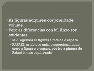As figuras adquiren corporeidade, volume. Pero as diferencias con M. Anxo son evidentes: M.A. agranda as figuras e reduce o espazo RAFAEL: establece unha proporcionalidade entre a figura e o espazo, por iso a pintura de Rafael é mais equilibrada 