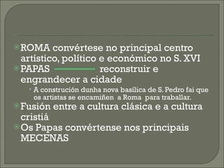 ROMA convértese no principal centro artístico, político e económico no S. XVI PAPAS  reconstruir e engrandecer a cidade A construción dunha nova basílica de S. Pedro fai que os artistas se encamiñen  a Roma  para traballar. Fusión entre a cultura clásica e a cultura cristiá Os Papas convértense nos principais MECENAS 