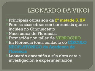 Principais obras son da  2ª metade S. XV Pero as súas obras son tan xeniais que se inclúen no Cinquecento Nace cerca de Florencia. Formación non taller de  VERROCHIO En Florencia toma contacto co  CÍRCULO NEOPLATÓNICO da Academia de Florencia Leonardo encamiña a súa obra cara a investigación e experimentación 