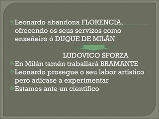 Leonardo abandona FLORENCIA, ofrecendo os seus servizos como enxeñeiro ó DUQUE DE MILÁN LUDOVICO SFORZA En Milán tamén traballará BRAMANTE Leonardo prosegue o seu labor artístico pero adícase a experimentar Estamos ante un científico 