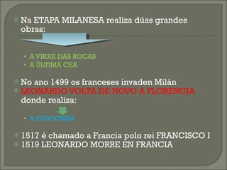 Na ETAPA MILANESA realiza dúas grandes obras: A VIRXE DAS ROCAS A ÚLTIMA CEA No ano 1499 os franceses invaden Milán LEONARDO VOLTA DE NOVO A FLORENCIA  donde realiza: A GIOCONDA 1517 é chamado a Francia polo rei FRANCISCO I 1519 LEONARDO MORRE EN FRANCIA 