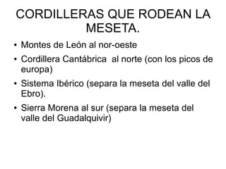 CORDILLERAS QUE RODEAN LA
MESETA.
● Montes de León al nor-oeste
● Cordillera Cantábrica al norte (con los picos de
europa)
● Sistema Ibérico (separa la meseta del valle del
Ebro).
● Sierra Morena al sur (separa la meseta del
valle del Guadalquivir)
 