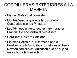 CORDILLERAS EXTERIORES A LA
MESETA
● Macizo Galaico al noroeste.
● Montes Vascos que une la Cordillera
Cantábrica con los Pirineos.
● Los Pirineos al norte que son fronteras con
Francia. Se encuentra el pico Aneto.
● Cordillera Costero Catalana
● Sistema Bético al sur, formada por la
Penibética y la Subbética. En ella está Sierra
Nevada con el pico Mulhacén que es el pico
más alto de la Penísula.
 