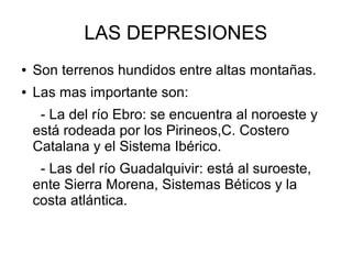 LAS DEPRESIONES
● Son terrenos hundidos entre altas montañas.
● Las mas importante son:
- La del río Ebro: se encuentra al noroeste y
está rodeada por los Pirineos,C. Costero
Catalana y el Sistema Ibérico.
- Las del río Guadalquivir: está al suroeste,
ente Sierra Morena, Sistemas Béticos y la
costa atlántica.
 