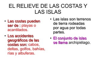 EL RELIEVE DE LAS COSTAS Y
LAS ISLAS
●
Las costas puedenLas costas pueden
ser de :ser de : playas o
acantilados.
●
Los accidentesLos accidentes
geográficos de lasgeográficos de las
costas son:costas son: cabos,
deltas, golfos, bahías,
rías y albuferas.
●
Las islas son terrenosLas islas son terrenos
de tierra rodeadasde tierra rodeadas
por agua por todaspor agua por todas
partes.partes.
●
El conjunto de islasEl conjunto de islas
se llamase llama archipiélago.
 