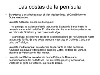 Las costas de la penísula
●
Es extensa y está bañada por el Mar Mediterráneo, el Cantábrico y elEs extensa y está bañada por el Mar Mediterráneo, el Cantábrico y el
Océano Atlántico.Océano Atlántico.
●
La costa Atlántica:La costa Atlántica: en ella se distinguen:
- la gallega: se extiende desde la punta de Estaca de Bares hasta la
desembucadura del río Miño. En ella abundan los acantilados y destacan
los cabos de Finisterre y rías como la de Vigo.
- la andaluza: se extiende desde la desembocadura del río Guadiana hasta
la punta de Tarifa. Es una costa arenosa y destaca el Golfo de Cádiz y el
cabo de Trafalgar.
●
La costa mediterránea:La costa mediterránea: se extiende desde Tarifa al cabo de Creus.
Abundan las playas y destacan el cabo de Gatas, el delta del Ebro, la
albufera de Valencia y el Mar menor.
●
La costa cantábrica:La costa cantábrica: se extiende desde Estaca de Bares a la
desembocadura del río Bidasoa. Se intercalan playas y acantilados.
Destacan el golfo de Vizcaya, las rías de Bilbao.
 