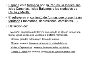 ● España está formada por: la Península Ibérica, las
Islas Canarias, Islas Baleares y las ciudades de
Ceuta y Melilla.
● El relieve es el conjunto de formas que presenta un
territorio ( montañas, depresiones, cordilleras....).
● Definición de:
Montaña: elevaciones del terreno que cuando se alinean forman una
Sierra, varias sierras una Cordillera o Sistema montañoso.
Llanura: grandes extensiones llanas de terreno.
Meseta: terrenos llanos elevados sobre el nivel del mar.
Valles y Depresiones: terrenos llanos entre las montañas.
Costas o Litoral: los terrenos que están en contacto con el mar.
 