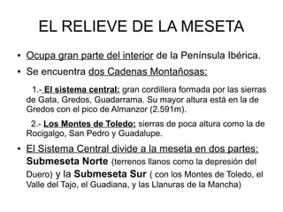 EL RELIEVE DE LA MESETA
● Ocupa gran parte del interior de la Península Ibérica.
● Se encuentra dos Cadenas Montañosas:
1.- El sistema central: gran cordillera formada por las sierras
de Gata, Gredos, Guadarrama. Su mayor altura está en la de
Gredos con el pico de Almanzor (2.591m).
2.- Los Montes de Toledo: sierras de poca altura como la de
Rocigalgo, San Pedro y Guadalupe.
● El Sistema Central divide a la meseta en dos partes:
Submeseta Norte (terrenos llanos como la depresión del
Duero) y la Submeseta Sur ( con los Montes de Toledo, el
Valle del Tajo, el Guadiana, y las Llanuras de la Mancha)
 