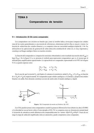 TEMA 9
Comparadores de tensión
9.1.- Introducción: El OA como comparador
Los comparadores son circuitos no lineales que, como su nombre indica, sirven para comparar dos señales
(una de las cuales generalmente es una tensión de referencia) y determinar cuál de ellas es mayor o menor. La
tensión de salida tiene dos estados (binaria) y se comporta como un convertidor analógico-digital de 1 bit. Su
utilización en las aplicaciones de generación de señal, detección, modulación de señal, etc, es muy importante y
constituye un bloque analógico básico en muchos circuitos.
La función del comparador es comparar dos tensiones obteniéndose como resultado una tensión alta (VOH) o
baja (VOL). En la figura 9.1.a se presenta el símbolo para representar comparadores que es el mismo que el
utilizado para amplificadores operacionales. La operación de un comparador, representado en la VTC de la figura
9.1.b, se puede expresar como:
V V V V
V V V V
o OL p n
o OH p n
= <
= >



si
si
(9.1)
En el caso de que la tensión Vn esté fijada a 0, entonces la tensión de salida Vo=VOL o Vo=VOH en función
de si Vp<0 o Vp>0, respectivamente. El comparador acepta señales analógicas a la entrada y proporciona señales
binarias a la salida. Este elemento constituye un nexo de unión entre el mundo analógico y digital.
Vp
Vn Vo
Vo
VOH
VOL
Vd=Vp-Vn
a) b)
Figura 9.1. Comparador de tensión: a) Símbolo, b) VTC.
Los OAs pueden actuar como comparadores cuando la ganancia diferencial en lazo abierto sea alta (>10.000)
y la velocidad no sea un factor crítico.Como ejemplo,el OA 741 se comporta como un elemento de entrada lineal
si la tensión de entrada en modo diferencia está comprendida entre los valores –65µV<Vd<+65µV. Fuera de ese
rango la etapa de salida del amplificador entra en saturación y puede comportarse como comparador.
Tema 9
– 157 –
 