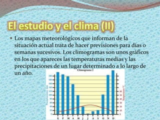  Los mapas meteorológicos que informan de la
situación actual trata de hacer previsiones para días o
semanas sucesivos. Los climogramas son unos gráficos
en los que apareces las temperaturas medias y las
precipitaciones de un lugar determinado a lo largo de
un año.
 