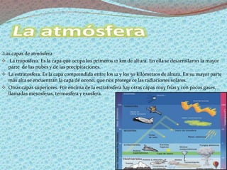 -Las capas de atmósfera
 La troposfera. Es la capa que ocupa los primeros 12 km de altura. En ella se desarrollaron la mayor
parte de las nubes y de las precipitaciones.
 La estratosfera. Es la capa comprendida entre los 12 y los 50 kilómetros de altura. En su mayor parte
más alta se encuentran la capa de ozono, que nos protege ce las radiaciones solares.
 Otras capas superiores. Por encima de la estratosfera hay otras capas muy frías y con pocos gases,
llamadas mesosferas, termosfera y exosfera.
 