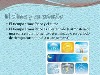  El tiempo atmosférico y el clima
 El tiempo atmosférico es el estado de la atmosfera de
una zona en un momento determinado o en periodo
de tiempo corto.( un día o una semana)
 