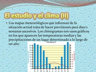  Los mapas meteorológicos que informan de la
situación actual trata de hacer previsiones para días o
semanas sucesivos. Los climogramas son unos gráficos
en los que apareces las temperaturas medias y las
precipitaciones de un lugar determinado a lo largo de
un año.
 