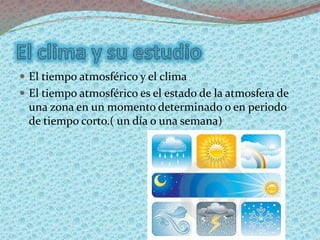  El tiempo atmosférico y el clima
 El tiempo atmosférico es el estado de la atmosfera de
una zona en un momento determinado o en periodo
de tiempo corto.( un día o una semana)
 