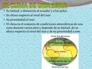  Su latitud, o distancias al ecuador y a los polos.
 Su altura respecto al nivel del mar
 Su proximidad al mar
 El clima es el conjunto de condiciones atmosféricas de una
zona durante varios años y depende de su latitud, de su
altura respecto al nivel del mar y de su proximidad a este.
 