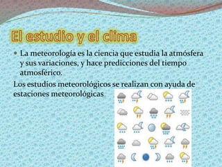  La meteorología es la ciencia que estudia la atmósfera
y sus variaciones, y hace predicciones del tiempo
atmosférico.
Los estudios meteorológicos se realizan con ayuda de
estaciones meteorológicas
 