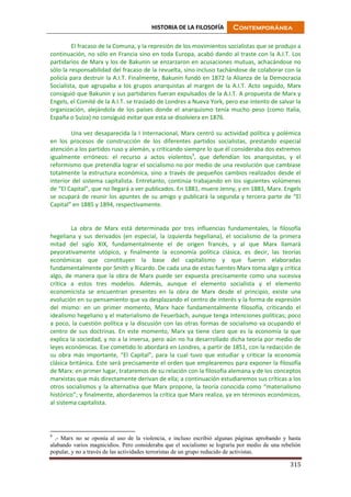 HISTORIA DE LA FILOSOFÍA Contemporánea
315
El fracaso de la Comuna, y la represión de los movimientos socialistas que se produjo a
continuación, no sólo en Francia sino en toda Europa, acabó dando al traste con la A.I.T. Los
partidarios de Marx y los de Bakunin se enzarzaron en acusaciones mutuas, achacándose no
sólo la responsabilidad del fracaso de la revuelta, sino incluso tachándose de colaborar con la
policía para destruir la A.I.T. Finalmente, Bakunin fundó en 1872 la Alianza de la Democracia
Socialista, que agrupaba a los grupos anarquistas al margen de la A.I.T. Acto seguido, Marx
consiguió que Bakunin y sus partidarios fueran expulsados de la A.I.T. A propuesta de Marx y
Engels, el Comité de la A.I.T. se trasladó de Londres a Nueva York, pero ese intento de salvar la
organización, alejándola de los países donde el anarquismo tenía mucho peso (como Italia,
España o Suiza) no consiguió evitar que esta se disolviera en 1876.
Una vez desaparecida la I Internacional, Marx centró su actividad política y polémica
en los procesos de construcción de los diferentes partidos socialistas, prestando especial
atención a los partidos ruso y alemán, y criticando siempre lo que él consideraba dos extremos
igualmente erróneos: el recurso a actos violentos9
, que defendían los anarquistas, y el
reformismo que pretendía lograr el socialismo no por medio de una revolución que cambiase
totalmente la estructura económica, sino a través de pequeños cambios realizados desde el
interior del sistema capitalista. Entretanto, continúa trabajando en los siguientes volúmenes
de “El Capital”, que no llegará a ver publicados. En 1881, muere Jenny, y en 1883, Marx. Engels
se ocupará de reunir los apuntes de su amigo y publicará la segunda y tercera parte de “El
Capital” en 1885 y 1894, respectivamente.
La obra de Marx está determinada por tres influencias fundamentales, la filosofía
hegeliana y sus derivados (en especial, la izquierda hegeliana), el socialismo de la primera
mitad del siglo XIX, fundamentalmente el de origen francés, y al que Marx llamará
peyorativamente utópico, y finalmente la economía política clásica, es decir, las teorías
económicas que constituyen la base del capitalismo y que fueron elaboradas
fundamentalmente por Smith y Ricardo. De cada una de estas fuentes Marx toma algo y critica
algo, de manera que la obra de Marx puede ser expuesta precisamente como una sucesiva
crítica a estos tres modelos. Además, aunque el elemento socialista y el elemento
economicista se encuentran presentes en la obra de Marx desde el principio, existe una
evolución en su pensamiento que va desplazando el centro de interés y la forma de expresión
del mismo: en un primer momento, Marx hace fundamentalmente filosofía, criticando el
idealismo hegeliano y el materialismo de Feuerbach, aunque tenga intenciones políticas; poco
a poco, la cuestión política y la discusión con las otras formas de socialismo va ocupando el
centro de sus doctrinas. En este momento, Marx ya tiene claro que es la economía la que
explica la sociedad, y no a la inversa, pero aún no ha desarrollado dicha teoría por medio de
leyes económicas. Ese cometido lo abordará en Londres, a partir de 1851, con la redacción de
su obra más importante, “El Capital”, para la cual tuvo que estudiar y criticar la economía
clásica británica. Este será precisamente el orden que emplearemos para exponer la filosofía
de Marx: en primer lugar, trataremos de su relación con la filosofía alemana y de los conceptos
marxistas que más directamente derivan de ella; a continuación estudiaremos sus críticas a los
otros socialismos y la alternativa que Marx propone, la teoría conocida como “materialismo
histórico”; y finalmente, abordaremos la crítica que Marx realiza, ya en términos económicos,
al sistema capitalista.
9
.- Marx no se oponía al uso de la violencia, e incluso escribió algunas páginas aprobando y hasta
alabando varios magnicidios. Pero consideraba que el socialismo se lograría por medio de una rebelión
popular, y no a través de las actividades terroristas de un grupo reducido de activistas.
 
