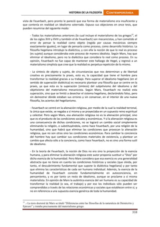HISTORIA DE LA FILOSOFÍA Contemporánea
318
vista de Feuerbach, pero pronto le pareció que esa forma de materialismo era insuficiente y
que contenía en realidad un idealismo soterrado. Expuso sus objeciones en once tesis, que
pueden resumirse del siguiente modo:
- Todos los materialismos anteriores (lo cual incluye el materialismo de los griegos12
, el
de los siglos XVII y XVIII y también el de Feuerbach) son mecanicistas, y han cometido el
error de pensar la realidad como objeto (regida por causas mecánicas siempre
exactamente iguales), en lugar de pensarla como proceso, como desarrollo histórico. La
filosofía hegeliana introdujo la dialéctica, y con ella la noción de que lo real es proceso
(es sujeto) aunque consideraba este proceso de manera idealista. Según Marx, hay que
eliminar el idealismo, pero no la dialéctica que considera lo real como proceso. En su
opinión, Feuerbach no fue capaz de mantener este hallazgo de Hegel, y regresó a un
materialismo simplista que cree que la realidad es perpetua repetición de lo mismo.
- La síntesis de objeto y sujeto, de circunstancias que nos determinan y de libertad
creativa es precisamente la praxis, esto es, la capacidad que tiene el hombre para
transformar la realidad gracias a su trabajo. Para superar el idealismo hegeliano (en el
sentido de superación dialéctica) es necesario plantear una filosofía que se centre en la
praxis, ya que esta es la superación (síntesis) del subjetivismo del idealismo y del
objetivismo del materialismo mecanicista. Según Marx, Feuerbach no realizó esta
superación, sino que se limitó a desechar el sistema hegeliano, declarándolo falso, pero
sin demostrar dónde estaban sus errores y sin conservar, en el interior de una nueva
filosofía, los aciertos del hegelianismo.
- Feuerbach se centró en la alienación religiosa, por medio de la cual la realidad terrenal,
la única que existe, se negaba a sí misma y se proyectaba en un supuesto reino espiritual
y celestial. Pero según Marx, esa alienación religiosa no es la alienación principal, sino
que es el producto de las condiciones sociales y económicas. Y si la alienación religiosa es
una consecuencia de dichas condiciones, no se logrará un cambio social simplemente
eliminando la religión, o substituyéndola, como hace Feuerbach, por una religión de la
humanidad, sino que habrá que eliminar las condiciones que provocan la alienación
religiosa, que no son otras sino las condiciones económicas. Para cambiar la conciencia
del hombre hay que cambiar sus condiciones materiales de existencia, y plantear un
cambio que afecta sólo a la conciencia, como hace Feuerbach, no es sino una forma sutil
de idealismo.
- En la teoría de Feuerbach, la noción de Dios no era sino la proyección de la esencia
humana, y para eliminar la alienación religiosa este autor proponía sustituir a “Dios” por
dicha esencia de la humanidad. Pero Marx considera que esa esencia es una generalidad
abstracta que no tiene en cuenta las condiciones históricas y sociales (que olvida, por
tanto, el descubrimiento fundamental que supone la dialéctica hegeliana) y por tanto
que elimina las características de cada ser humano individual. Además, la esencia de la
humanidad de Feuerbach consiste fundamentalmente en autoconciencia, en
pensamiento, y es por tanto un resto de idealismo, aunque se proclame a sí misma
materialista. En opinión de Marx la auténtica esencia del ser humano es su capacidad de
transformar la realidad (o sea, el trabajo) y por eso los individuos sólo pueden ser
comprendidos a través de las relaciones económicas y sociales que establecen entre sí, y
no en referencia a una supuesta esencia genérica de toda la humanidad.
12
.- La tesis doctoral de Marx se tituló “Diferencias entre las filosofías de la naturaleza de Demócrito y
Epicuro” y trataba precisamente del materialismo griego.
 