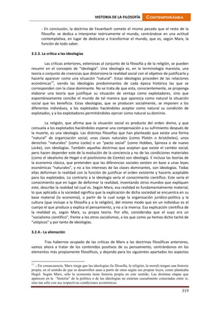HISTORIA DE LA FILOSOFÍA Contemporánea
319
- En conclusión, la doctrina de Feuerbach comete el mismo pecado que el resto de la
filosofía: se dedica a interpretar teóricamente el mundo, centrándose en una actitud
contemplativa, en lugar de dedicarse a transformar el mundo, que es, según Marx, la
función de todo saber.
3.2.3. La crítica a las ideologías
Las críticas anteriores, extensivas al conjunto de la filosofía y de la religión, se pueden
resumir en el concepto de “ideología”. Una ideología es, en la terminología marxista, una
teoría o conjunto de creencias que distorsiona la realidad social con el objetivo de justificarla y
hacerla aparecer como una situación “natural”. Estas ideologías proceden de las relaciones
económicas13
, siendo las ideologías predominantes de cada época histórica las que se
corresponden con la clase dominante. No se trata de que esta, conscientemente, se proponga
elaborar una teoría que justifique su situación de ventaja como explotadores, sino que
espontáneamente concibe el mundo de tal manera que aparezca como natural la situación
social que les beneficia. Estas ideologías, que se producen socialmente, se imponen a los
diferentes individuos, a los explotados haciéndoles aceptar como natural su condición de
explotados, y a los explotadores permitiéndoles ejercer como natural su dominio.
La religión, que afirma que la situación social es producto del orden divino, y que
consuela a los explotados haciéndoles esperar una compensación a su sufrimiento después de
la muerte, es una ideología. Las distintas filosofías que han planteado que existe una forma
“natural” de organización social, unas clases naturales (como Platón o Aristóteles), unos
derechos “naturales” (como Locke) o un “pacto social” (como Hobbes, Spinoza o de nuevo
Locke), son ideologías. También aquellas doctrinas que aceptan que existe el cambio social,
pero hacen depender este de la evolución de la conciencia y no de las condiciones materiales
(como el idealismo de Hegel o el positivismo de Comte) son ideología. E incluso las teorías de
la economía clásica, que pretenden que las diferencias sociales existen en base a unas leyes
económicas “naturales”, y no a los intereses de las clases dominantes, son ideologías. Todas
ellas deforman la realidad con la función de justificar el orden existente y hacerlo aceptable
para los explotados. Lo contrario a la ideología sería el conocimiento científico. Este sería el
conocimiento que en lugar de deformar la realidad, inventando otros mundos que expliquen
este, describe la realidad tal cual es. Según Marx, esa realidad es fundamentalmente material,
lo que aplicado a la sociedad significa que la explicación de dicha sociedad se encuentra en su
base material (la economía), a partir de la cual surge la organización jurídico-política y la
cultura (que incluye a la filosofía y a la religión), del mismo modo que en un individuo es el
cuerpo el que produce y explica el pensamiento, y no a la inversa. Esa explicación científica de
la realidad es, según Marx, su propia teoría. Por ello, consideraba que el suyo era un
“socialismo científico”, frente a los otros socialismos, a los que como ya hemos dicho tachó de
“utópicos” y por tanto de ideologías.
3.2.4.- La alienación
Tras habernos ocupado de las críticas de Marx a las doctrinas filosóficas anteriores,
vamos ahora a tratar de los contenidos positivos de su pensamiento, centrándonos en los
elementos más propiamente filosóficos, y dejando para los siguientes apartados los aspectos
13
.- En consecuencia, Marx niega que las ideologías (la filosofía, la religión, la moral) tengan una historia
propia, en el sentido de que se desarrollen unas a partir de otras según sus propias leyes, como planteaba
Hegel. Según Marx, sólo la economía tiene historia propia en este sentido. Las distintas etapas que
aparecen en la “historia” de la política o de las ideologías no estarían causalmente conectadas entre sí,
sino tan sólo con sus respectivas condiciones económicas.
 