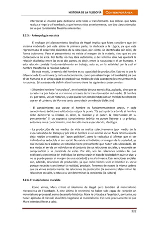 HISTORIA DE LA FILOSOFÍA Contemporánea
322
interpretar el mundo para dedicarse ante todo a transformarlo. Las críticas que Marx
realiza a Hegel y a Feuerbach, y que hemos visto anteriormente, son dos claros ejemplos
de lo que consideraba filosofías alienantes.
3.2.5.- Antropología marxista
El rechazo del planteamiento idealista de Hegel implica que Marx considere que del
sistema elaborado por este sobra la primera parte, la dedicada a la Lógica, ya que esta
representaba el desarrollo dialéctico de la Idea (que, por cierto, se identificaba con Dios) de
forma autónoma. Pero el pensamiento no existe al margen de la materia, sino que es una
consecuencia de esta. Por tanto, no hay Idea autónoma, y del sistema sólo nos quedará la
relación dialéctica entre las otras dos partes, es decir, entre la naturaleza y el ser humano. Y
esta relación consiste fundamentalmente en trabajo, esto es, en la actividad por la cual el
hombre transforma la realidad natural.
De este modo, la esencia del hombre es su capacidad de producción. Esto es lo que lo
diferencia de los animales (y no la autoconciencia, como pensaban Hegel o Feuerbach), ya que
el ser humano es el único capaz de producir sus medios de vida cuando no los encuentra en la
naturaleza. Esta manera de definir al ser humano tiene las siguientes consecuencias:
- El hombre no tiene “naturaleza”, en el sentido de una esencia fija, acabada, sino que se
caracteriza por hacerse a sí mismo a través de la transformación del medio. El hombre
es, por tanto, un ser histórico, y sólo puede ser comprendido con un método histórico (lo
que en el contexto de Marx es tanto como decir un método dialéctico)
- El conocimiento que posee el hombre es fundamentalmente praxis, y todo
conocimiento teórico es validado (o no) por la praxis. “Es en la práctica donde el hombre
debe demostrar la verdad, es decir, la realidad y el poder, la terrenalidad de su
pensamiento” Si un supuesto conocimiento teórico no puede llevarse a la práctica,
entonces no es conocimiento, sino tan sólo mera especulación, ideología.
- La producción de los medios de vida se realiza colectivamente (por medio de la
especialización del trabajo) y por ello el hombre es un animal social. Marx retoma aquí la
vieja noción aristotélica del “zoon polítikon”, pero la radicaliza al afirmar que el ser
individual es reducible al ser social. No existe el individuo al margen de la sociedad, ya
que incluso para aislarse un individuo tiene previamente que haber sido socializado. De
ese modo, el ser de un individuo es el conjunto de sus relaciones sociales, y no puede ser
comprendido si se prescinde de estas. Por ello, son las relaciones sociales las que
explican la conciencia del individuo (se piensa según el tipo de sociedad en que se vive, y
no se puede pensar al margen de una sociedad) y no a la inversa. Esas relaciones sociales
son, además, relaciones de producción, ya que como hemos visto el hombre es social
porque necesita transformar la realidad, producir. Tenemos de nuevo la misma cadena
que ya vimos anteriormente: las relaciones de producción (la economía) determinan las
relaciones sociales, y estas a su vez determinan la conciencia (la cultura)
3.2.6. El materialismo marxista
Como vimos, Marx criticó el idealismo de Hegel pero también el materialismo
mecanicista de Feuerbach. A este último le recriminó no haber sido capaz de concebir un
materialismo procesual, como desarrollo histórico. Marx le criticaba a Feuerbach, por tanto, no
haber aplicado el método dialéctico hegeliano al materialismo. Eso será precisamente lo que
Marx intentará llevar a cabo.
 
