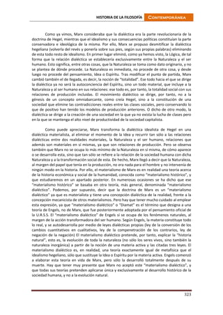 HISTORIA DE LA FILOSOFÍA Contemporánea
323
Como ya vimos, Marx consideraba que la dialéctica era la parte revolucionaria de la
doctrina de Hegel, mientras que el idealismo y sus consecuencias políticas constituían la parte
conservadora e ideológica de la misma. Por ello, Marx se propuso desmitificar la dialéctica
hegeliana (volverla del revés y ponerla sobre sus pies, según sus propias palabras) eliminando
de esta todo resto de idealismo. En primer lugar eliminó, como ya hemos visto, la Lógica, de tal
forma que la relación dialéctica se establecería exclusivamente entre la Naturaleza y el ser
humano. Esto significa, entre otras cosas, que la Naturaleza se toma como dato originario, y no
se plantea de dónde procede. La Naturaleza es inmediata, no procede de otra cosa, y desde
luego no procede del pensamiento, Idea o Espíritu. Tras modificar el punto de partida, Marx
cambió también el de llegada, es decir, la noción de “totalidad”. Ese todo hacia el que se dirige
la dialéctica ya no será la autoconciencia del Espíritu, sino un todo material, que incluye a la
Naturaleza y al ser humano en sus relaciones: ese todo es, por tanto, la totalidad social con sus
relaciones de producción incluidas. El movimiento dialéctico se dirige, por tanto, no a la
génesis de un concepto omniabarcante, como creía Hegel, sino a la constitución de una
sociedad que elimine las contradicciones reales entre las clases sociales, pero conservando lo
que de positivo han tenido los modelos de producción anteriores. O dicho de otro modo, la
dialéctica se dirige a la creación de una sociedad en la que ya no exista la lucha de clases pero
en la que se mantenga el alto nivel de productividad de la sociedad capitalista.
Como puede apreciarse, Marx transforma la dialéctica idealista de Hegel en una
dialéctica materialista, al eliminar el momento de la Idea y recurrir tan sólo a las relaciones
dialécticas entre dos realidades materiales, la Naturaleza y el ser humano, relaciones que
además son materiales en sí mismas, ya que son relaciones de producción. Pero se observa
también que Marx no se ocupa lo más mínimo de la Naturaleza en sí misma, de cómo aparece
o se desarrolla esta, sino que tan sólo se refiere a la relación de la sociedad humana con dicha
Naturaleza y a la transformación social de esta. De hecho, Marx llegó a decir que la Naturaleza,
al margen del papel que tenía en la producción, no era nada para el hombre y no intervenía de
ningún modo en la historia. Por ello, el materialismo de Marx es en realidad una teoría acerca
de la historia económica y social de la humanidad, conocida como “materialismo histórico”, y
que estudiaremos en un apartado posterior. En numerosas ocasiones se ha dicho que ese
“materialismo histórico” se basaba en otra teoría, más general, denominada “materialismo
dialéctico”. Podemos, por supuesto, decir que la doctrina de Marx es un “materialismo
dialéctico” ya que es materialista y tiene una concepción dialéctica de la realidad, frente a la
concepción mecanicista de otros materialismos. Pero hay que tener mucho cuidado al emplear
esta expresión, ya que “materialismo dialéctico” o “Diamat” es el término que designa a una
teoría de Engels, no de Marx, que fue posteriormente adoptada por el pensamiento oficial de
la U.R.S.S. El “materialismo dialéctico” de Engels sí se ocupa de los fenómenos naturales, al
margen de la acción transformadora del ser humano. Según Engels, la materia constituye todo
lo real, y se autodesarrolla por medio de leyes dialécticas propias (ley de la conversión de los
cambios cuantitativos en cualitativos, ley de la compenetración de los contrarios, ley de
negación de la negación) El materialismo dialéctico pretende, por tanto, explicar la “historia
natural”, esto es, la evolución de toda la naturaleza (no sólo los seres vivos, sino también la
naturaleza inorgánica) a partir de la noción de una materia activa y las citadas tres leyes. El
materialismo dialéctico es, en realidad, una teoría exactamente igual de metafísica que el
idealismo hegeliano, sólo que sustituye la Idea o Espíritu por la materia activa. Engels comenzó
a elaborar esta teoría en vida de Marx, pero sólo la desarrolló totalmente después de su
muerte. Hay que tener muy presente que Marx no aceptó este “materialismo dialéctico”, y
que todas sus teorías pretenden aplicarse única y exclusivamente al desarrollo histórico de la
sociedad humana, y no a la evolución natural.
 